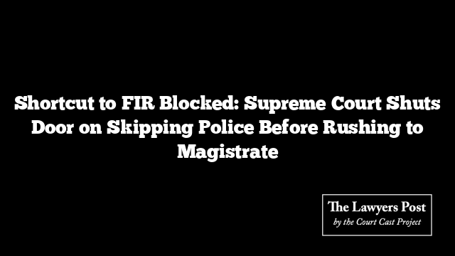 Shortcut to FIR Blocked: Supreme Court Shuts Door on Skipping Police Before Rushing to Magistrate