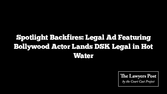 Spotlight Backfires: Legal Ad Featuring Bollywood Actor Lands DSK Legal in Hot Water