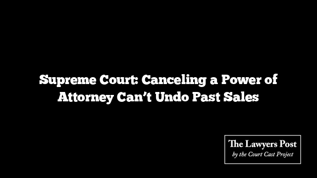 Supreme Court: Canceling a Power of Attorney Can’t Undo Past Sales