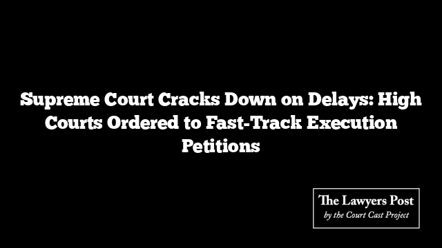 Supreme Court Cracks Down on Delays: High Courts Ordered to Fast-Track Execution Petitions