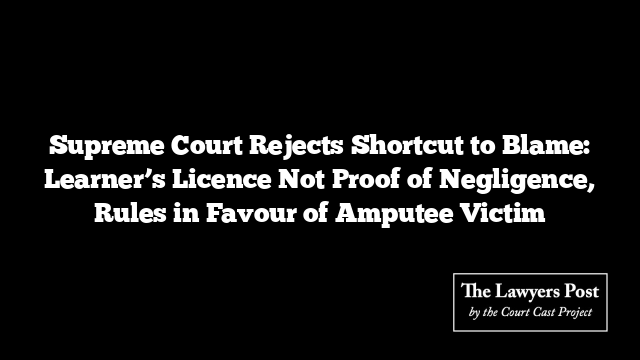 Supreme Court Rejects Shortcut to Blame: Learner’s Licence Not Proof of Negligence, Rules in Favour of Amputee Victim