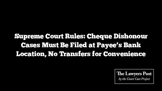 Supreme Court Rules: Cheque Dishonour Cases Must Be Filed at Payee’s Bank Location, No Transfers for Convenience