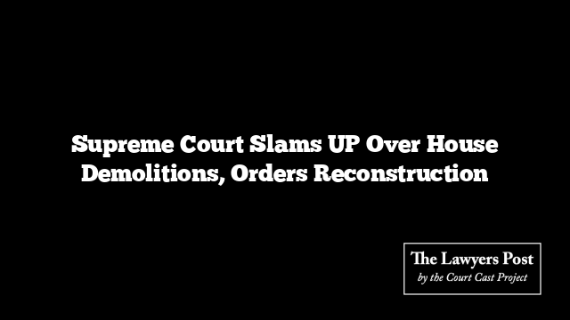 Supreme Court Slams UP Over House Demolitions, Orders Reconstruction