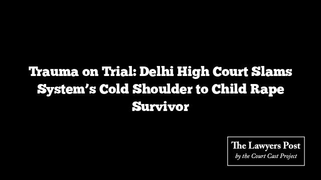 Trauma on Trial: Delhi High Court Slams System’s Cold Shoulder to Child Rape Survivor