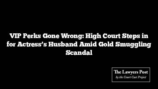 VIP Perks Gone Wrong: High Court Steps in for Actress’s Husband Amid Gold Smuggling Scandal