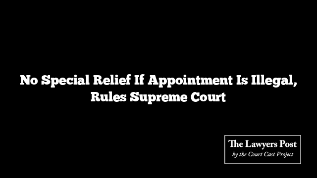 No Special Relief If Appointment Is Illegal, Rules Supreme Court No Special Relief If Appointment Is Illegal, Rules Supreme Court