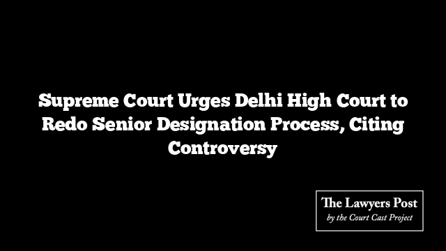 Supreme Court Urges Delhi High Court to Redo Senior Designation Process, Citing Controversy Supreme Court Urges Delhi High Court to Redo Senior Designation Process, Citing Controversy