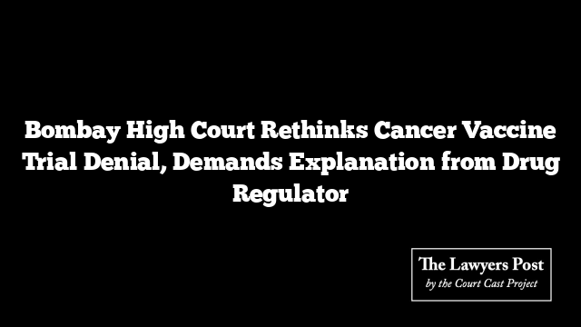 Bombay High Court Rethinks Cancer Vaccine Trial Denial, Demands Explanation from Drug Regulator