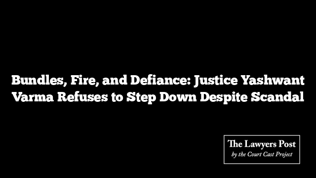 Bundles, Fire, and Defiance: Justice Yashwant Varma Refuses to Step Down Despite Scandal