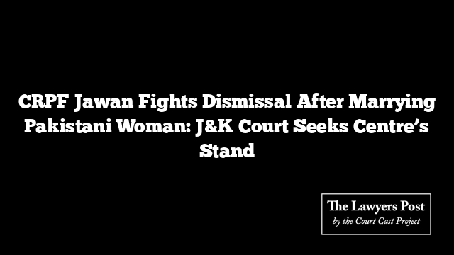 CRPF Jawan Fights Dismissal After Marrying Pakistani Woman: J&K Court Seeks Centre’s Stand