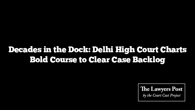Decades in the Dock: Delhi High Court Charts Bold Course to Clear Case Backlog