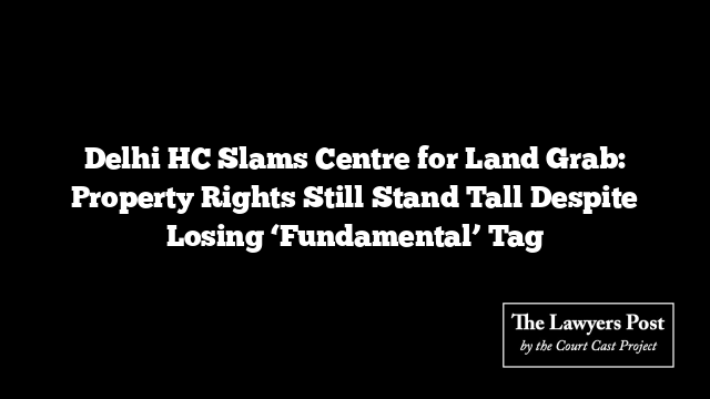 Delhi HC Slams Centre for Land Grab: Property Rights Still Stand Tall Despite Losing ‘Fundamental’ Tag