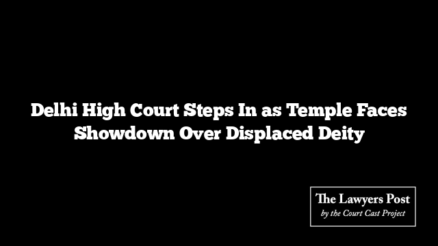 Delhi High Court Steps In as Temple Faces Showdown Over Displaced Deity