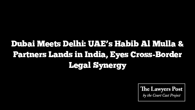 Dubai Meets Delhi: UAE’s Habib Al Mulla & Partners Lands in India, Eyes Cross-Border Legal Synergy