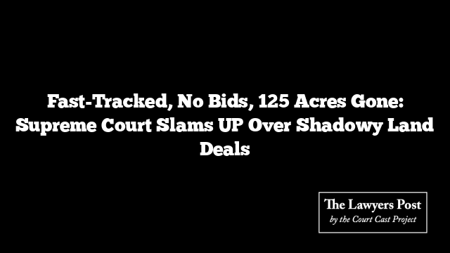 Fast-Tracked, No Bids, 125 Acres Gone: Supreme Court Slams UP Over Shadowy Land Deals