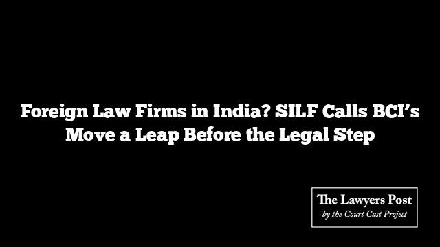 Foreign Law Firms in India? SILF Calls BCI’s Move a Leap Before the Legal Step
