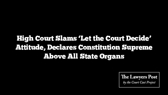 High Court Slams ‘Let the Court Decide’ Attitude, Declares Constitution Supreme Above All State Organs