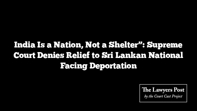 India Is a Nation, Not a Shelter”: Supreme Court Denies Relief to Sri Lankan National Facing Deportation
