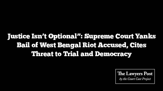 Justice Isn’t Optional”: Supreme Court Yanks Bail of West Bengal Riot Accused, Cites Threat to Trial and Democracy
