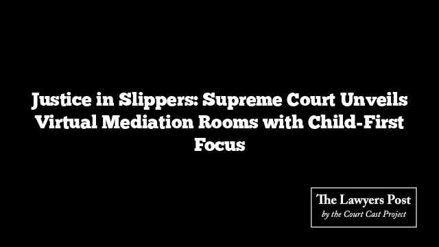 Justice in Slippers: Supreme Court Unveils Virtual Mediation Rooms with Child-First Focus
