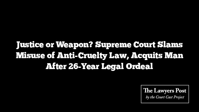 Justice or Weapon? Supreme Court Slams Misuse of Anti-Cruelty Law, Acquits Man After 26-Year Legal Ordeal