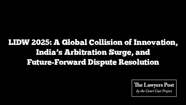 LIDW 2025: A Global Collision of Innovation, India’s Arbitration Surge, and Future-Forward Dispute Resolution