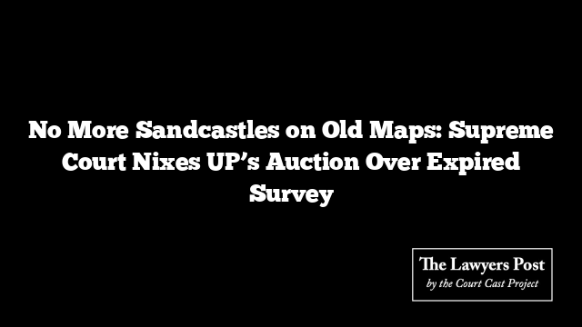 No More Sandcastles on Old Maps: Supreme Court Nixes UP’s Auction Over Expired Survey