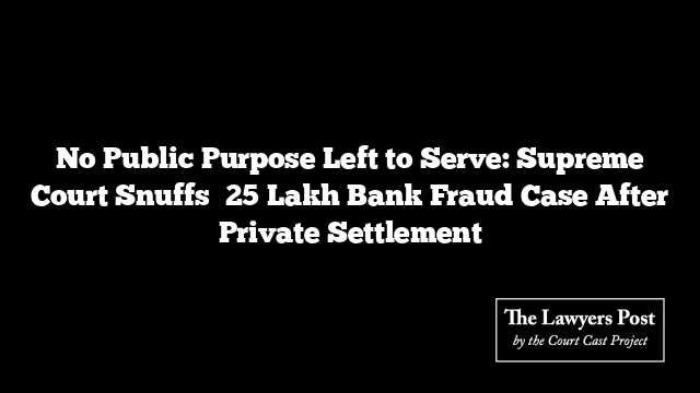 No Public Purpose Left to Serve: Supreme Court Snuffs ₹25 Lakh Bank Fraud Case After Private Settlement