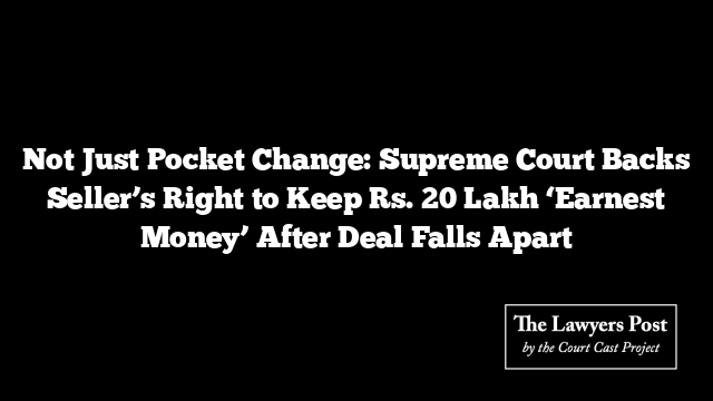 Not Just Pocket Change: Supreme Court Backs Seller’s Right to Keep Rs. 20 Lakh ‘Earnest Money’ After Deal Falls Apart