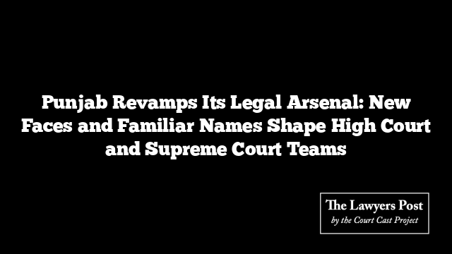 Punjab Revamps Its Legal Arsenal: New Faces and Familiar Names Shape High Court and Supreme Court Teams