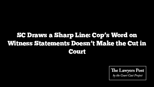 SC Draws a Sharp Line: Cop’s Word on Witness Statements Doesn’t Make the Cut in Court