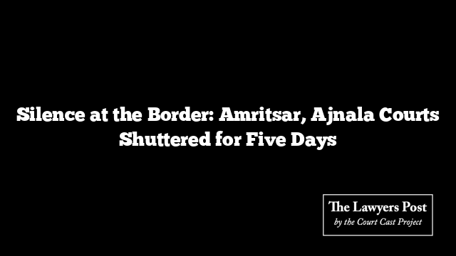 Silence at the Border: Amritsar, Ajnala Courts Shuttered for Five Days