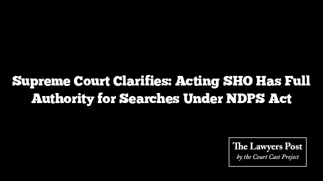Supreme Court Clarifies: Acting SHO Has Full Authority for Searches Under NDPS Act