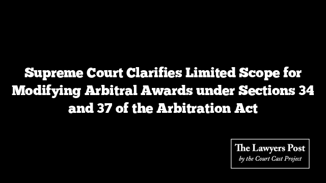 Supreme Court Clarifies Limited Scope for Modifying Arbitral Awards under Sections 34 and 37 of the Arbitration Act
