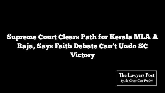 Supreme Court Clears Path for Kerala MLA A Raja, Says Faith Debate Can’t Undo SC Victory