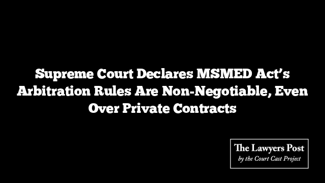 Supreme Court Declares MSMED Act’s Arbitration Rules Are Non-Negotiable, Even Over Private Contracts