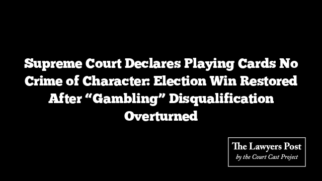 Supreme Court Declares Playing Cards No Crime of Character: Election Win Restored After “Gambling” Disqualification Overturned