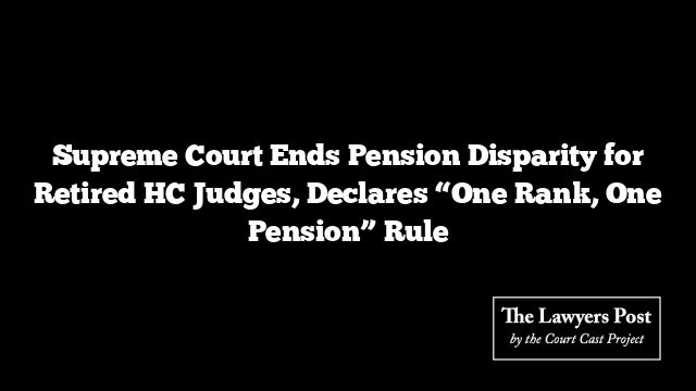 Supreme Court Ends Pension Disparity for Retired HC Judges, Declares “One Rank, One Pension” Rule