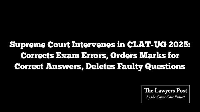 Supreme Court Intervenes in CLAT-UG 2025: Corrects Exam Errors, Orders Marks for Correct Answers, Deletes Faulty Questions