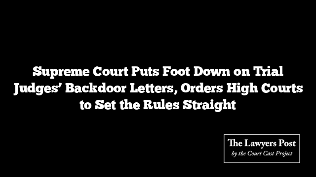 Supreme Court Puts Foot Down on Trial Judges’ Backdoor Letters, Orders High Courts to Set the Rules Straight