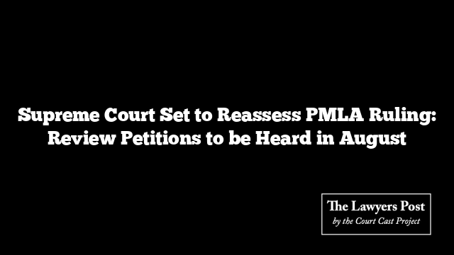 Supreme Court Set to Reassess PMLA Ruling: Review Petitions to be Heard in August