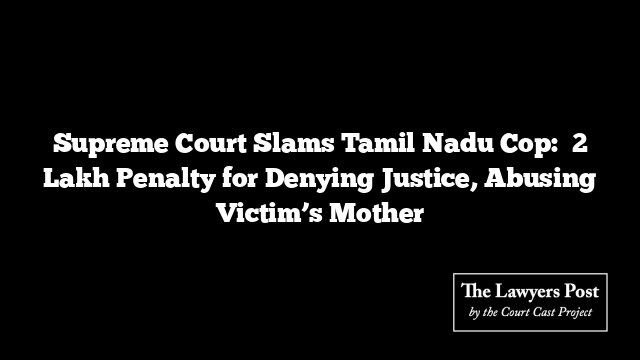 Supreme Court Slams Tamil Nadu Cop: ₹2 Lakh Penalty for Denying Justice, Abusing Victim’s Mother