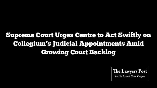 Supreme Court Urges Centre to Act Swiftly on Collegium’s Judicial Appointments Amid Growing Court Backlog