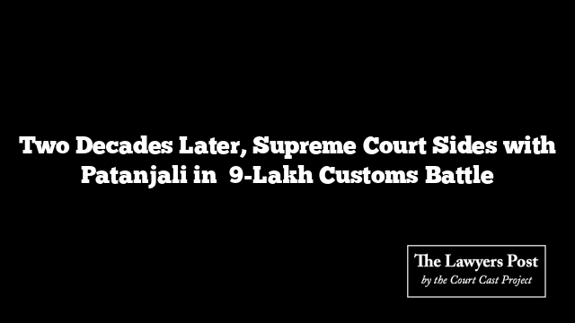 Two Decades Later, Supreme Court Sides with Patanjali in ₹9-Lakh Customs Battle