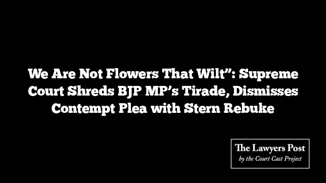 We Are Not Flowers That Wilt”: Supreme Court Shreds BJP MP’s Tirade, Dismisses Contempt Plea with Stern Rebuke