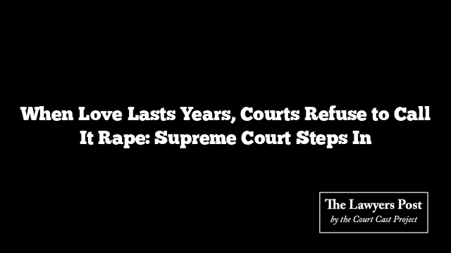 When Love Lasts Years, Courts Refuse to Call It Rape: Supreme Court Steps In