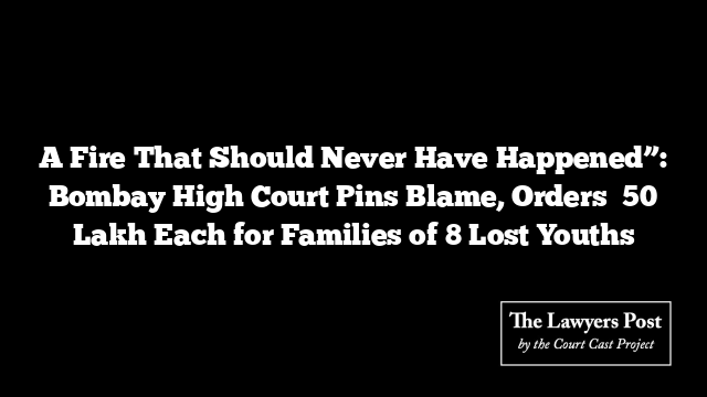 A Fire That Should Never Have Happened”: Bombay High Court Pins Blame, Orders ₹50 Lakh Each for Families of 8 Lost Youths