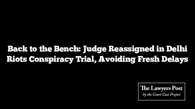 Back to the Bench: Judge Reassigned in Delhi Riots Conspiracy Trial, Avoiding Fresh Delays
