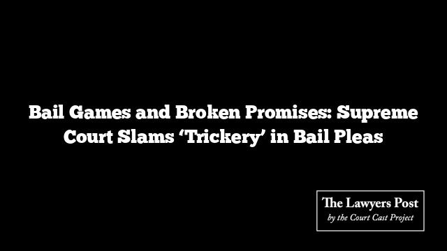 Bail Games and Broken Promises: Supreme Court Slams ‘Trickery’ in Bail Pleas