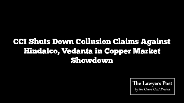 CCI Shuts Down Collusion Claims Against Hindalco, Vedanta in Copper Market Showdown